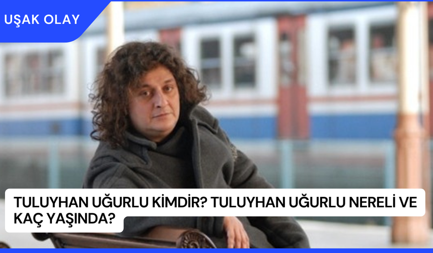 Tuluyhan Uğurlu Kimdir? Tuluyhan Uğurlu Nereli ve Kaç Yaşında?